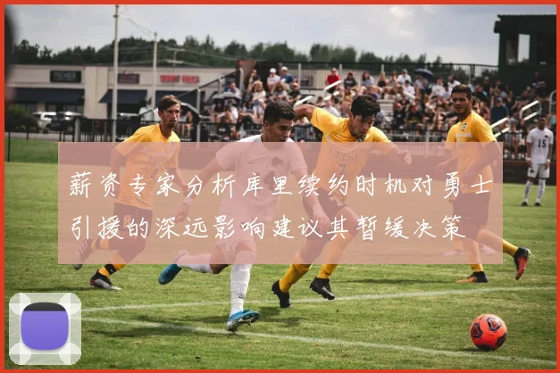 薪资专家分析库里续约时机对勇士引援的深远影响建议其暂缓决策