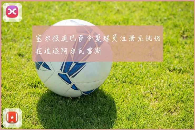 塞尔报道巴萨今夏球员注册无忧仍在追逐阿尔瓦雷斯