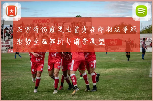 石宇奇伤愈复出首秀在即羽坛争冠形势全面解析与前景展望