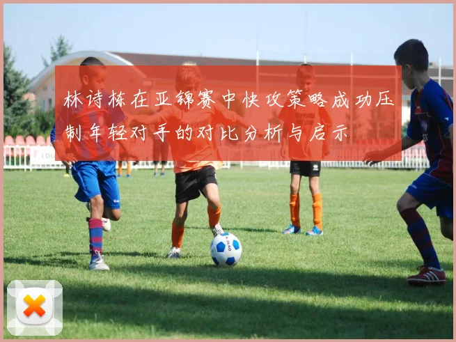 林诗栋在亚锦赛中快攻策略成功压制年轻对手的对比分析与启示