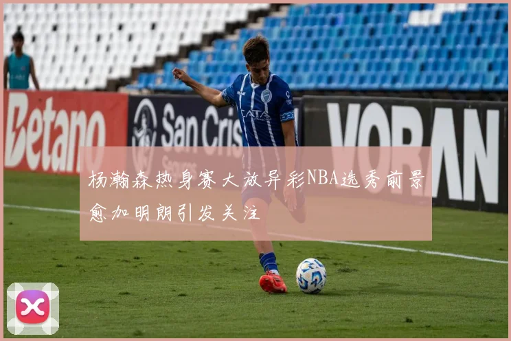 杨瀚森热身赛大放异彩NBA选秀前景愈加明朗引发关注