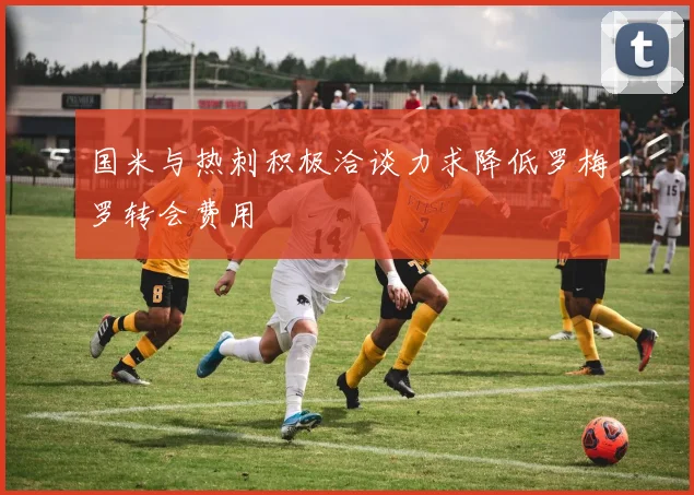 国米与热刺积极洽谈力求降低罗梅罗转会费用