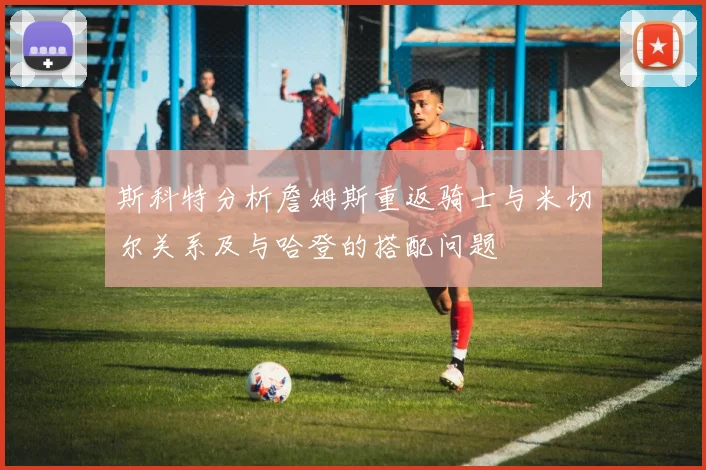 斯科特分析詹姆斯重返骑士与米切尔关系及与哈登的搭配问题