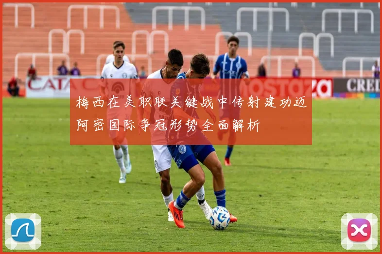梅西在美职联关键战中传射建功迈阿密国际争冠形势全面解析