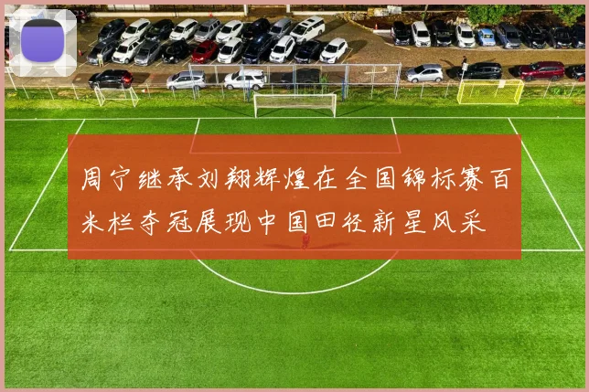 周宁继承刘翔辉煌在全国锦标赛百米栏夺冠展现中国田径新星风采