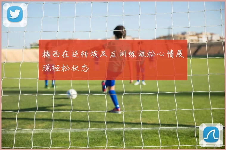梅西在逆转埃及后训练放松心情展现轻松状态